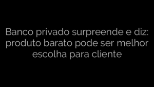 ​Banco privado surpreende e diz: produto barato pode ser melhor escolha para cliente 